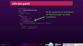 #DevoxxFR
nfs-pv.yaml
apiVersion: v1
kind: PersistentVolume
metadata:
name: nfs-pv
spec:
capacity:
storage: 1Gi
accessModes:
- ReadWriteOnce
persistentVolumeReclaimPolicy: Retain
nfs:
server: 10.20.23.43
path: "/some/path"
Le PV autorise ici la lecture
et l’écriture par un seul
container
180
 