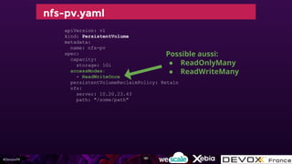 #DevoxxFR
nfs-pv.yaml
apiVersion: v1
kind: PersistentVolume
metadata:
name: nfs-pv
spec:
capacity:
storage: 1Gi
accessModes:
- ReadWriteOnce
persistentVolumeReclaimPolicy: Retain
nfs:
server: 10.20.23.43
path: "/some/path"
Possible aussi:
● ReadOnlyMany
● ReadWriteMany
181
 