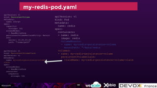#DevoxxFR
apiVersion: v1
kind: Pod
metadata:
name: redis
spec:
containers:
- name: redis
image: redis
volumeMounts:
- name: my-redis-persistence-volume
mountPath: "/data/redis
volumes:
- name: my-redis-persistence-volume
persistentVolumeClaim:
claimName: my-redis-persistence-volume-claim
apiVersion: v1
kind: PersistentVolumeClaim
apiVersion: v1
metadata:
name: my-redis-persistence-volume-
claim
spec:
accessModes:
- ReadWriteOnce
resources:
requests:
storage: 1Gi
my-redis-pod.yaml
apiVersion: v1
kind: PersistentVolume
metadata:
name: nfs-pv
spec:
capacity:
storage: 1Gi
accessModes:
- ReadWriteOnce
persistentVolumeReclaimPolicy: Retain
nfs:
server: 10.20.23.43
path: "/some/path"
185
 