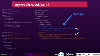 #DevoxxFR
apiVersion: v1
kind: Pod
metadata:
name: redis
spec:
containers:
- name: redis
image: redis
volumeMounts:
- name: my-redis-persistence-volume
mountPath: "/data/redis
volumes:
- name: my-redis-persistence-volume
persistentVolumeClaim:
claimName: my-redis-persistence-volume-claim
apiVersion: v1
kind: PersistentVolumeClaim
apiVersion: v1
metadata:
name: my-redis-persistence-volume-
claim
spec:
accessModes:
- ReadWriteOnce
resources:
requests:
storage: 1Gi
my-redis-pod.yaml
apiVersion: v1
kind: PersistentVolume
metadata:
name: nfs-pv
spec:
capacity:
storage: 1Gi
accessModes:
- ReadWriteOnce
persistentVolumeReclaimPolicy: Retain
nfs:
server: 10.20.23.43
path: "/some/path"
Montage
186
 
