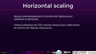 #DevoxxFR
Horizontal scaling
Ajuste automatiquement le nombre de réplicas pour
satisfaire la demande
Utilise l’utilisation de CPU comme mesure pour déterminer
le nombre de réplicas nécessaires
203
 