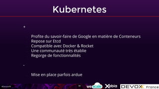 #DevoxxFR
Kubernetes
+
- Profite du savoir-faire de Google en matière de Conteneurs
- Repose sur Etcd
- Compatible avec Docker & Rocket
- Une communauté très établie
- Regorge de fonctionnalités
-
- Mise en place parfois ardue
33
 