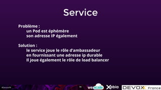 #DevoxxFR
Service
Problème :
un Pod est éphémère
son adresse IP également
Solution :
le service joue le rôle d’ambassadeur
en fournissant une adresse ip durable
Il joue également le rôle de load balancer
94
 