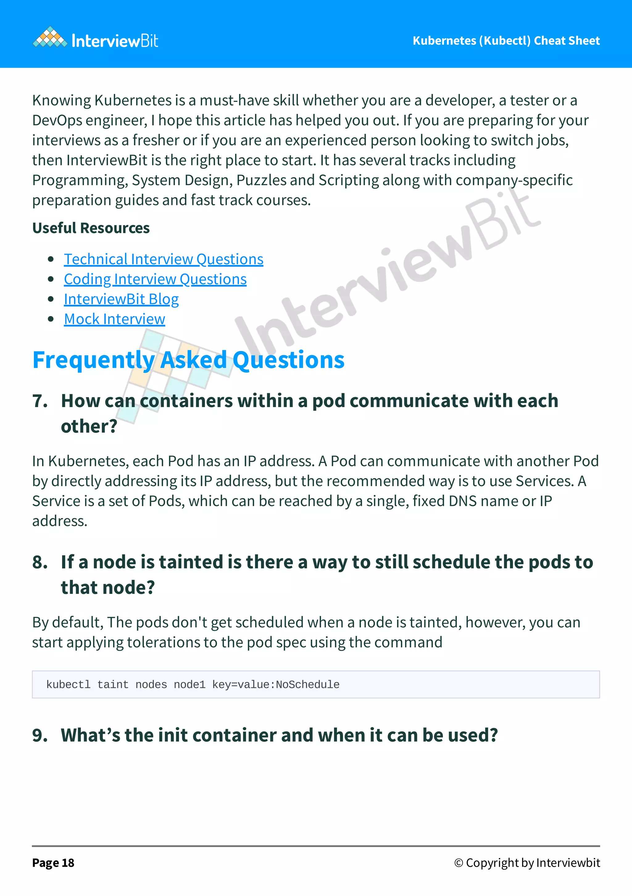 Kubernetes (Kubectl) Cheat Sheet
Knowing Kubernetes is a must-have skill whether you are a developer, a tester or a
DevOps engineer, I hope this article has helped you out. If you are preparing for your
interviews as a fresher or if you are an experienced person looking to switch jobs,
then InterviewBit is the right place to start. It has several tracks including
Programming, System Design, Puzzles and Scripting along with company-specific
preparation guides and fast track courses.
Useful Resources
Technical Interview Questions
Coding Interview Questions
InterviewBit Blog
Mock Interview
Frequently Asked Questions
7. How can containers within a pod communicate with each
other?
In Kubernetes, each Pod has an IP address. A Pod can communicate with another Pod
by directly addressing its IP address, but the recommended way is to use Services. A
Service is a set of Pods, which can be reached by a single, fixed DNS name or IP
address.
8. If a node is tainted is there a way to still schedule the pods to
that node?
By default, The pods don't get scheduled when a node is tainted, however, you can
start applying tolerations to the pod spec using the command
kubectl taint nodes node1 key=value:NoSchedule
9. What’s the init container and when it can be used?
Page 18 © Copyright by Interviewbit
 