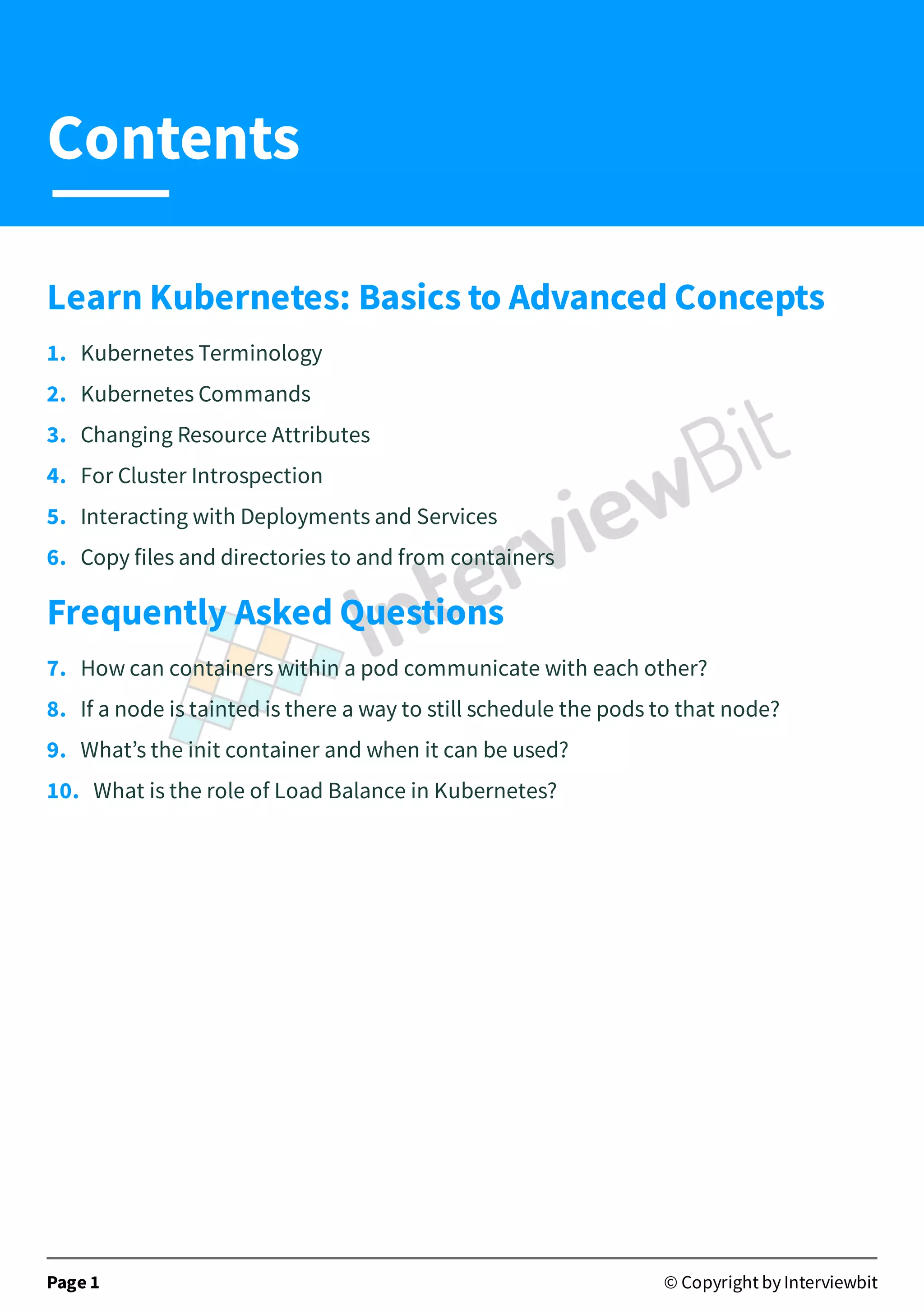 Learn Kubernetes: Basics to Advanced Concepts
1. Kubernetes Terminology
2. Kubernetes Commands
3. Changing Resource Attributes
4. For Cluster Introspection
5. Interacting with Deployments and Services
6. Copy files and directories to and from containers
Frequently Asked Questions
7. How can containers within a pod communicate with each other?
8. If a node is tainted is there a way to still schedule the pods to that node?
9. What’s the init container and when it can be used?
10. What is the role of Load Balance in Kubernetes?
Page 1 © Copyright by Interviewbit
Contents
 