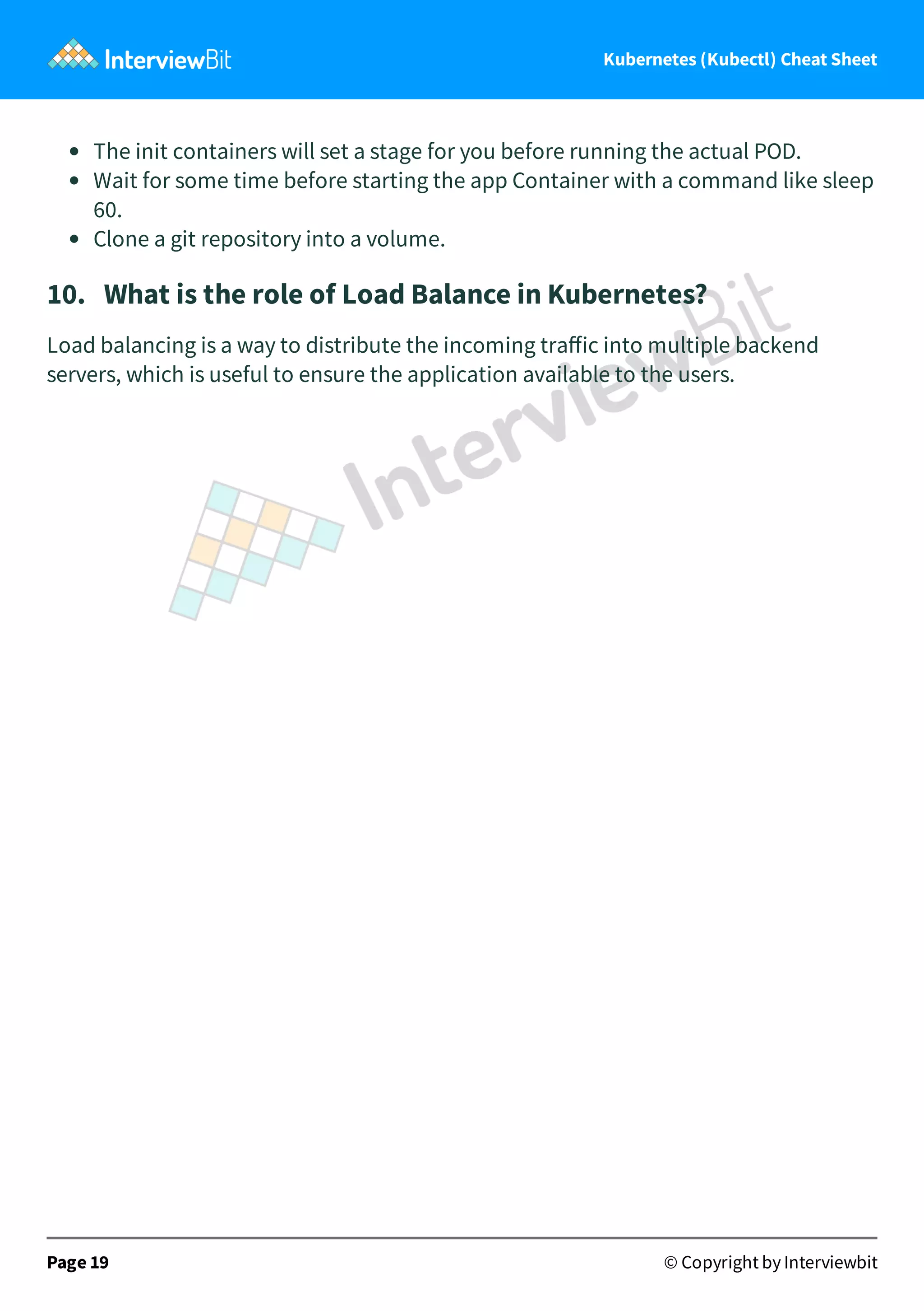 Kubernetes (Kubectl) Cheat Sheet
The init containers will set a stage for you before running the actual POD.
Wait for some time before starting the app Container with a command like sleep
60.
Clone a git repository into a volume.
10. What is the role of Load Balance in Kubernetes?
Load balancing is a way to distribute the incoming traﬀic into multiple backend
servers, which is useful to ensure the application available to the users.
Page 19 © Copyright by Interviewbit
 