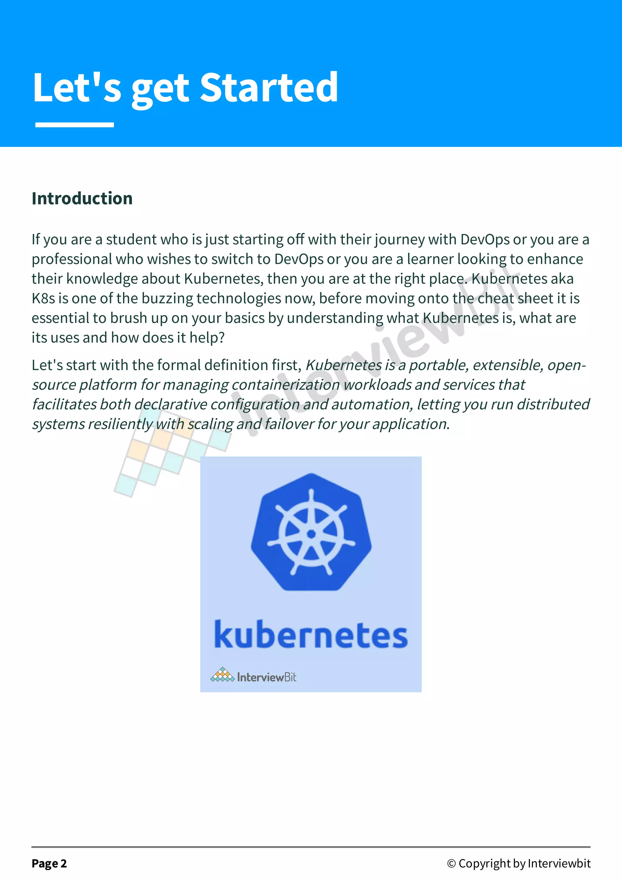 Introduction
If you are a student who is just starting oﬀ with their journey with DevOps or you are a
professional who wishes to switch to DevOps or you are a learner looking to enhance
their knowledge about Kubernetes, then you are at the right place. Kubernetes aka
K8s is one of the buzzing technologies now, before moving onto the cheat sheet it is
essential to brush up on your basics by understanding what Kubernetes is, what are
its uses and how does it help?
Let's start with the formal definition first, Kubernetes is a portable, extensible, open-
source platform for managing containerization workloads and services that
facilitates both declarative configuration and automation, letting you run distributed
systems resiliently with scaling and failover for your application.
Page 2 © Copyright by Interviewbit
Let's get Started
 
