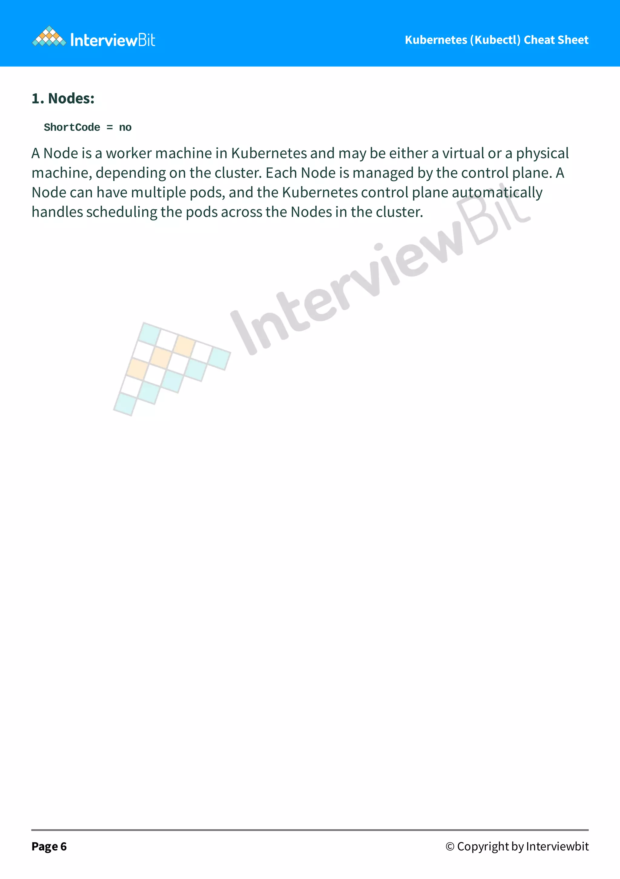 Kubernetes (Kubectl) Cheat Sheet
1. Nodes:
ShortCode = no
A Node is a worker machine in Kubernetes and may be either a virtual or a physical
machine, depending on the cluster. Each Node is managed by the control plane. A
Node can have multiple pods, and the Kubernetes control plane automatically
handles scheduling the pods across the Nodes in the cluster.
Page 6 © Copyright by Interviewbit
 