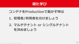 Copyright (C) 2018 Yahoo Japan Corporation. All Rights Reserved.
得た学び
19
コンテナをProductionで動かす時は
1. 管理者/利用者を分けましょう
2. マルチテナント or シングルテナント
を決めましょう
 