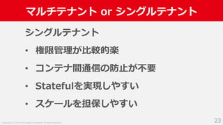 Copyright (C) 2018 Yahoo Japan Corporation. All Rights Reserved.
マルチテナント or シングルテナント
23
シングルテナント
• 権限管理が比較的楽
• コンテナ間通信の防止が不要
• Statefulを実現しやすい
• スケールを担保しやすい
 