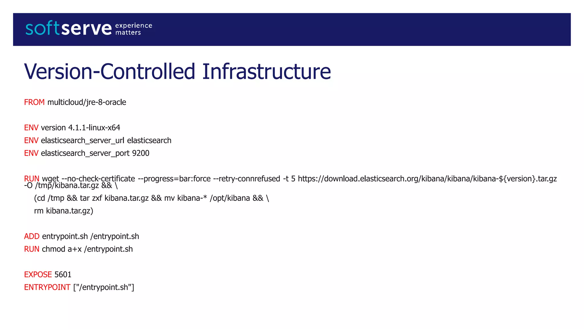 Version-Controlled Infrastructure
FROM multicloud/jre-8-oracle
ENV version 4.1.1-linux-x64
ENV elasticsearch_server_url elasticsearch
ENV elasticsearch_server_port 9200
RUN wget --no-check-certificate --progress=bar:force --retry-connrefused -t 5 https://download.elasticsearch.org/kibana/kibana/kibana-${version}.tar.gz
-O /tmp/kibana.tar.gz && 
(cd /tmp && tar zxf kibana.tar.gz && mv kibana-* /opt/kibana && 
rm kibana.tar.gz)
ADD entrypoint.sh /entrypoint.sh
RUN chmod a+x /entrypoint.sh
EXPOSE 5601
ENTRYPOINT ["/entrypoint.sh"]
 