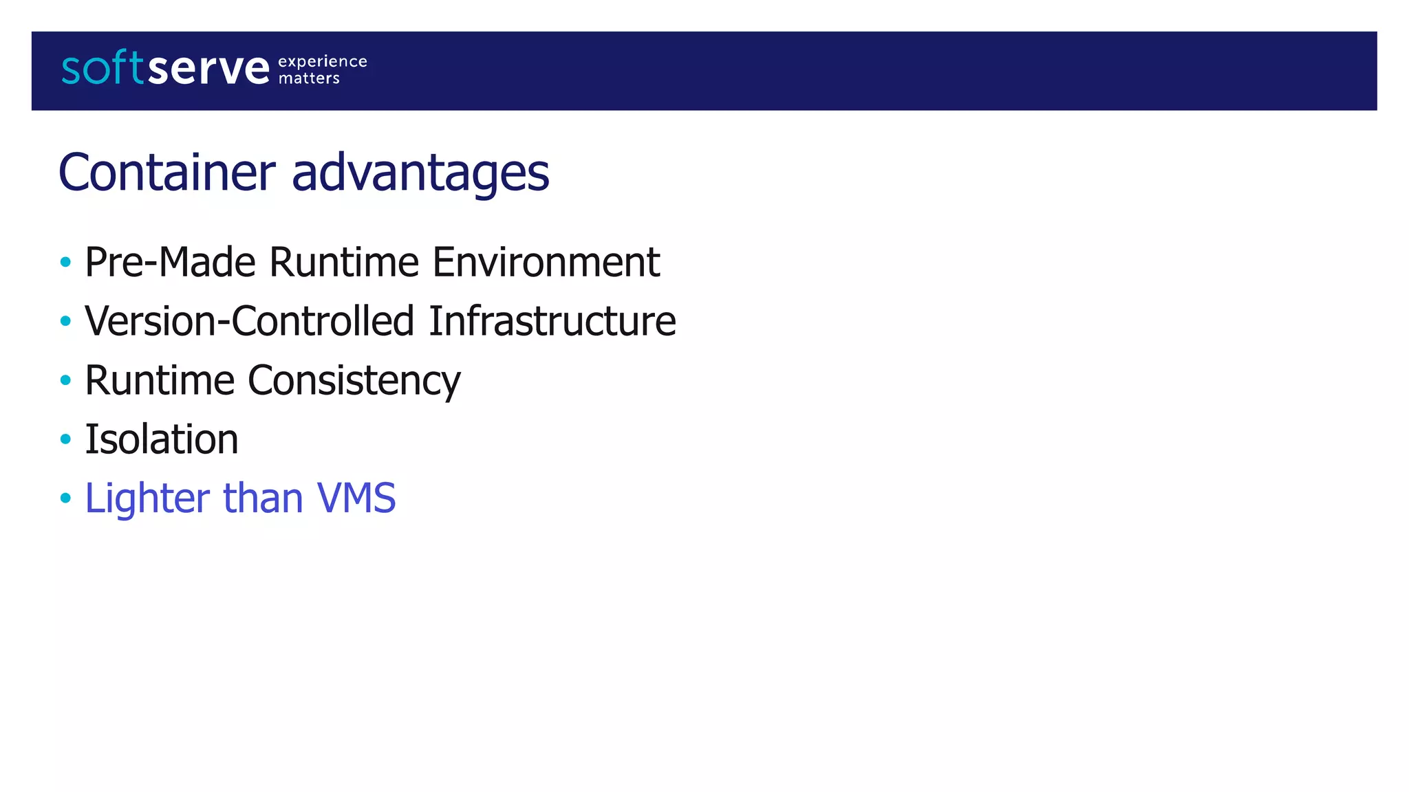 Container advantages
• Pre-Made Runtime Environment
• Version-Controlled Infrastructure
• Runtime Consistency
• Isolation
• Lighter than VMS
 