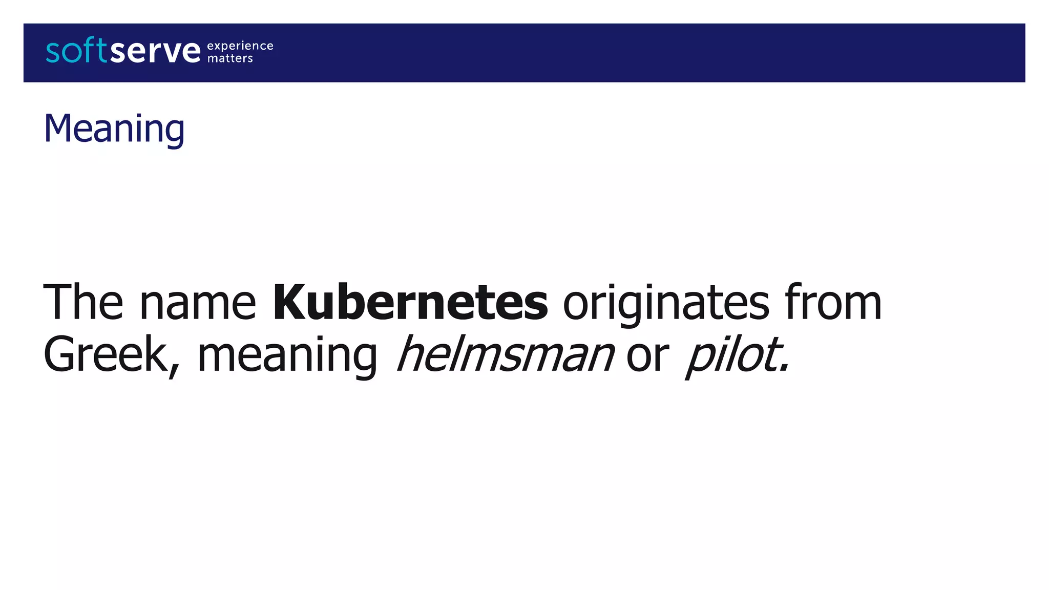 Meaning
The name Kubernetes originates from
Greek, meaning helmsman or pilot.
 