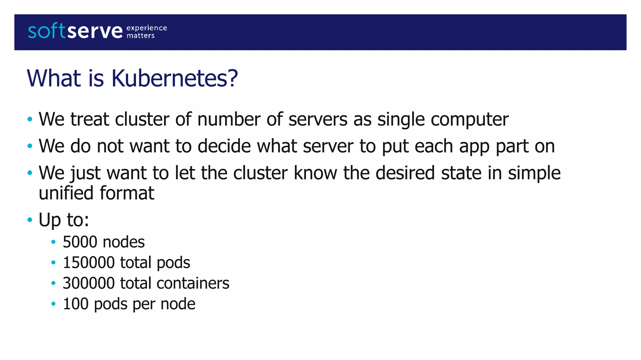 What is Kubernetes?
• We treat cluster of number of servers as single computer
• We do not want to decide what server to put each app part on
• We just want to let the cluster know the desired state in simple
unified format
• Up to:
• 5000 nodes
• 150000 total pods
• 300000 total containers
• 100 pods per node
 