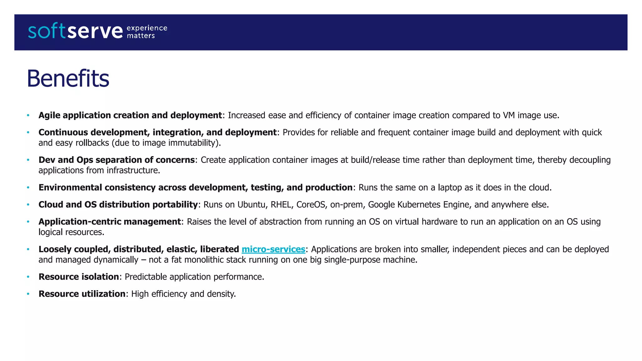 Benefits
• Agile application creation and deployment: Increased ease and efficiency of container image creation compared to VM image use.
• Continuous development, integration, and deployment: Provides for reliable and frequent container image build and deployment with quick
and easy rollbacks (due to image immutability).
• Dev and Ops separation of concerns: Create application container images at build/release time rather than deployment time, thereby decoupling
applications from infrastructure.
• Environmental consistency across development, testing, and production: Runs the same on a laptop as it does in the cloud.
• Cloud and OS distribution portability: Runs on Ubuntu, RHEL, CoreOS, on-prem, Google Kubernetes Engine, and anywhere else.
• Application-centric management: Raises the level of abstraction from running an OS on virtual hardware to run an application on an OS using
logical resources.
• Loosely coupled, distributed, elastic, liberated micro-services: Applications are broken into smaller, independent pieces and can be deployed
and managed dynamically – not a fat monolithic stack running on one big single-purpose machine.
• Resource isolation: Predictable application performance.
• Resource utilization: High efficiency and density.
 