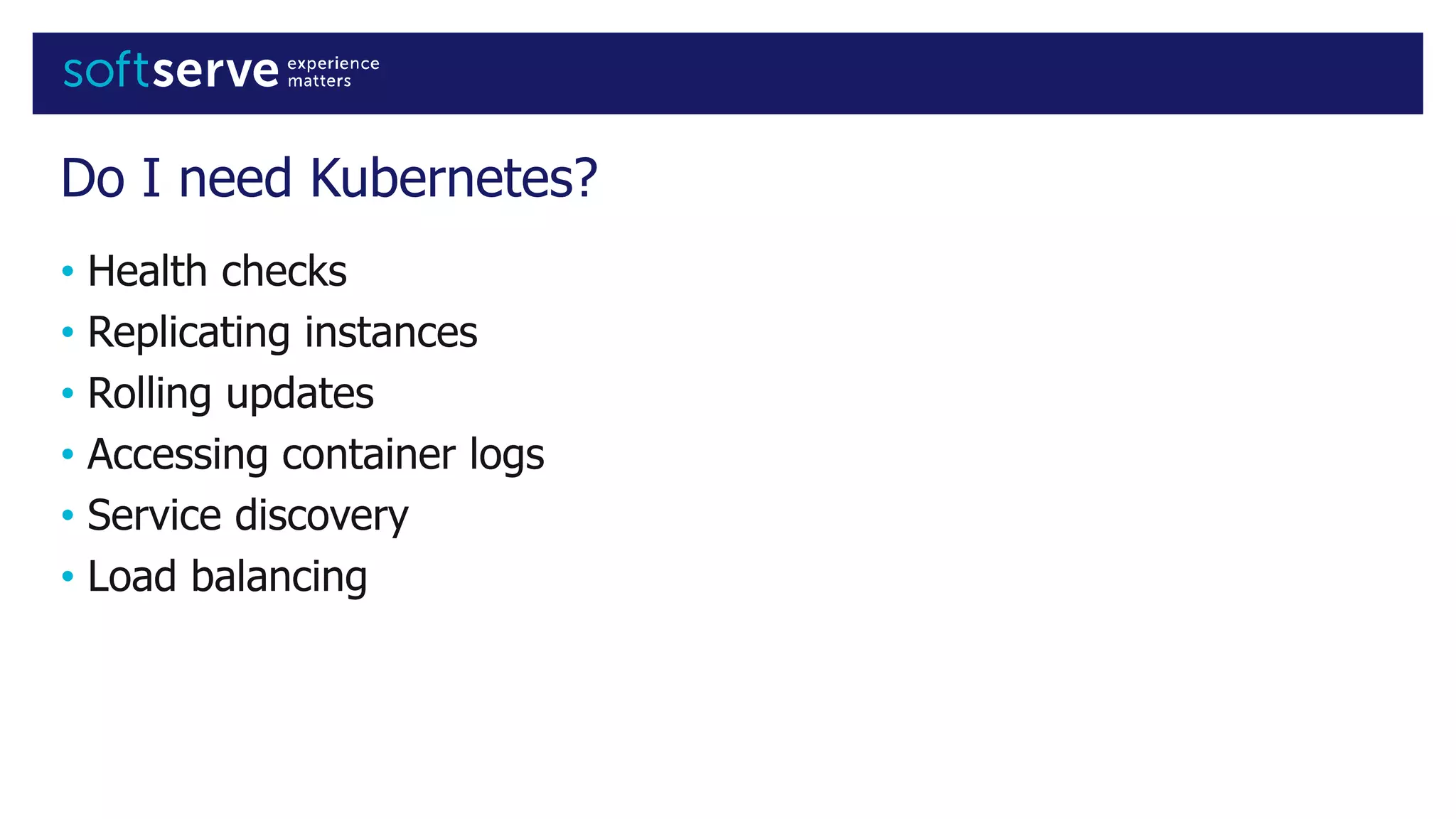 Do I need Kubernetes?
• Health checks
• Replicating instances
• Rolling updates
• Accessing container logs
• Service discovery
• Load balancing
 