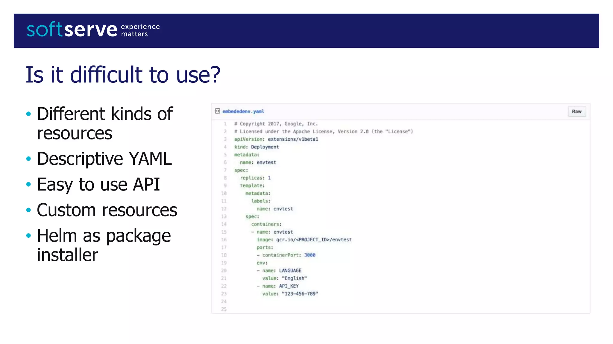 Is it difficult to use?
• Different kinds of
resources
• Descriptive YAML
• Easy to use API
• Custom resources
• Helm as package
installer
 