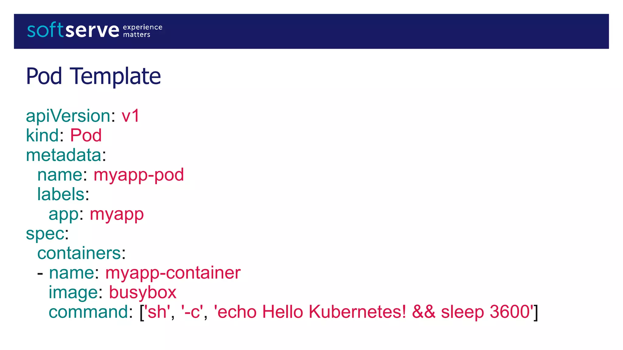 Pod Template
apiVersion: v1
kind: Pod
metadata:
name: myapp-pod
labels:
app: myapp
spec:
containers:
- name: myapp-container
image: busybox
command: ['sh', '-c', 'echo Hello Kubernetes! && sleep 3600']
 
