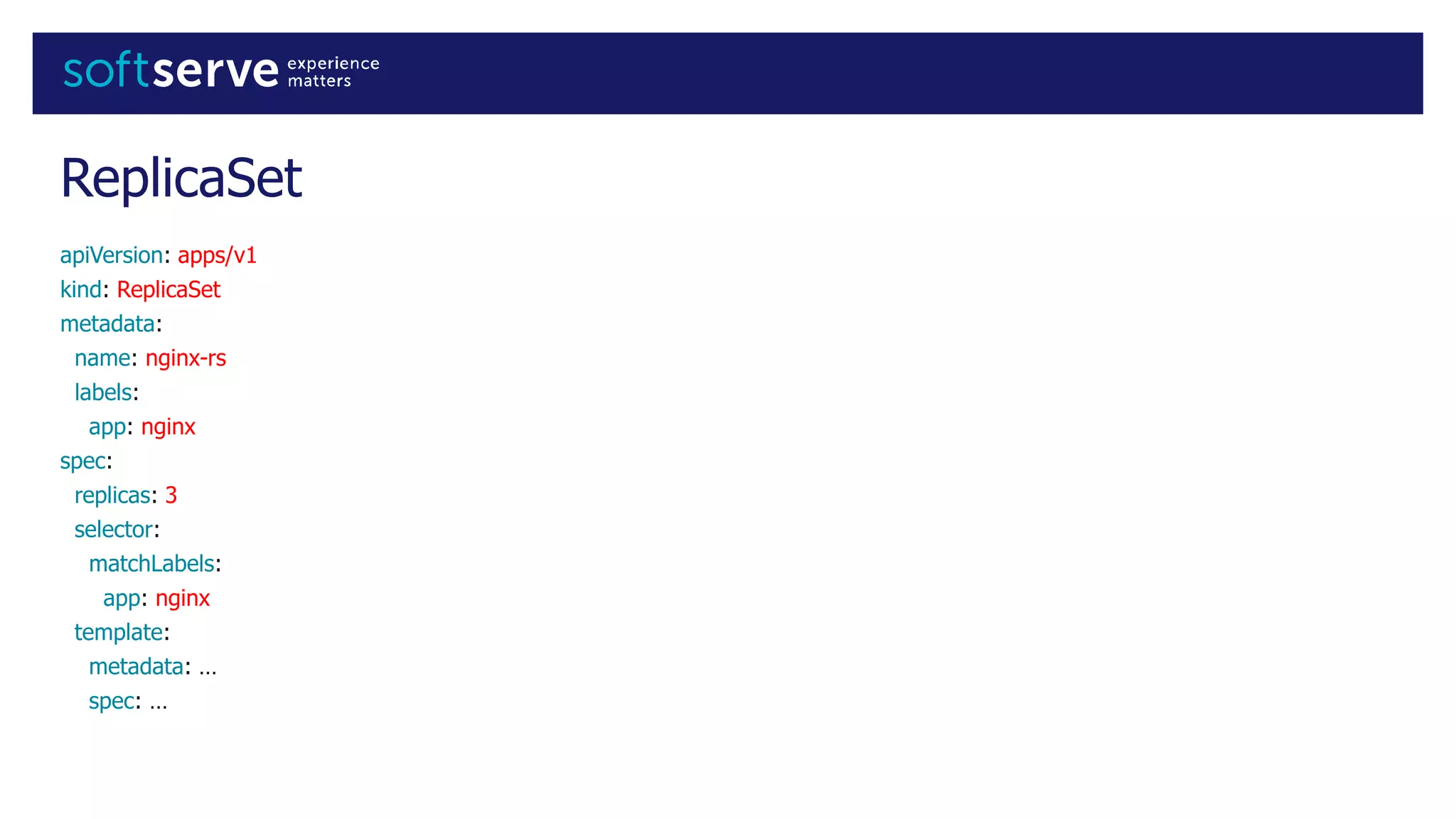 ReplicaSet
apiVersion: apps/v1
kind: ReplicaSet
metadata:
name: nginx-rs
labels:
app: nginx
spec:
replicas: 3
selector:
matchLabels:
app: nginx
template:
metadata: …
spec: …
 