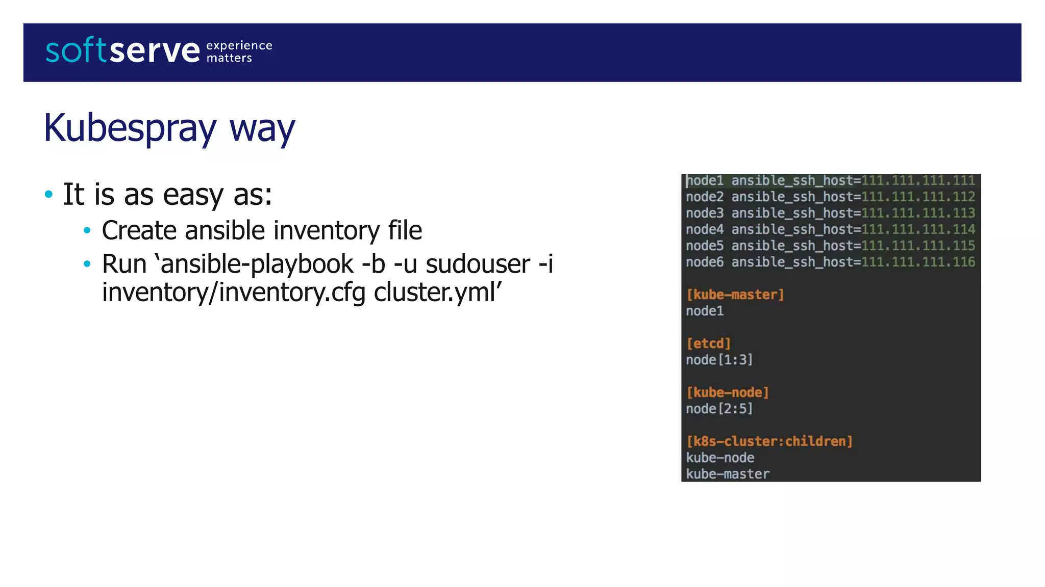 Kubespray way
• It is as easy as:
• Create ansible inventory file
• Run ‘ansible-playbook -b -u sudouser -i
inventory/inventory.cfg cluster.yml’
 