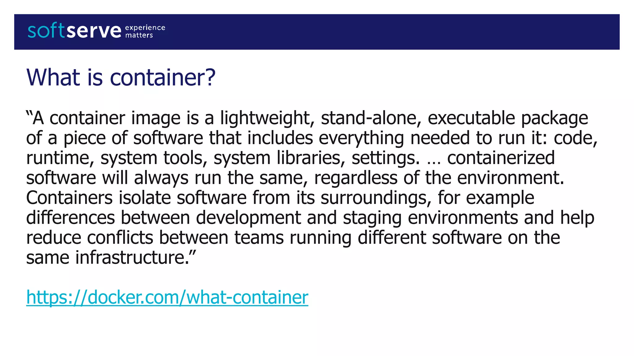 What is container?
“A container image is a lightweight, stand-alone, executable package
of a piece of software that includes everything needed to run it: code,
runtime, system tools, system libraries, settings. … containerized
software will always run the same, regardless of the environment.
Containers isolate software from its surroundings, for example
differences between development and staging environments and help
reduce conflicts between teams running different software on the
same infrastructure.”
https://docker.com/what-container
 