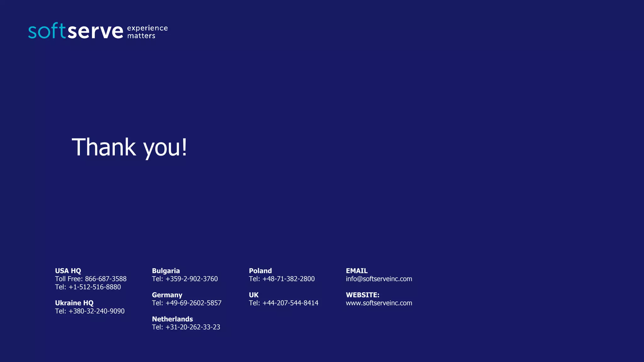 USA HQ
Toll Free: 866-687-3588
Tel: +1-512-516-8880
Ukraine HQ
Tel: +380-32-240-9090
Bulgaria
Tel: +359-2-902-3760
Germany
Tel: +49-69-2602-5857
Netherlands
Tel: +31-20-262-33-23
Poland
Tel: +48-71-382-2800
UK
Tel: +44-207-544-8414
EMAIL
info@softserveinc.com
WEBSITE:
www.softserveinc.com
Thank you!
 