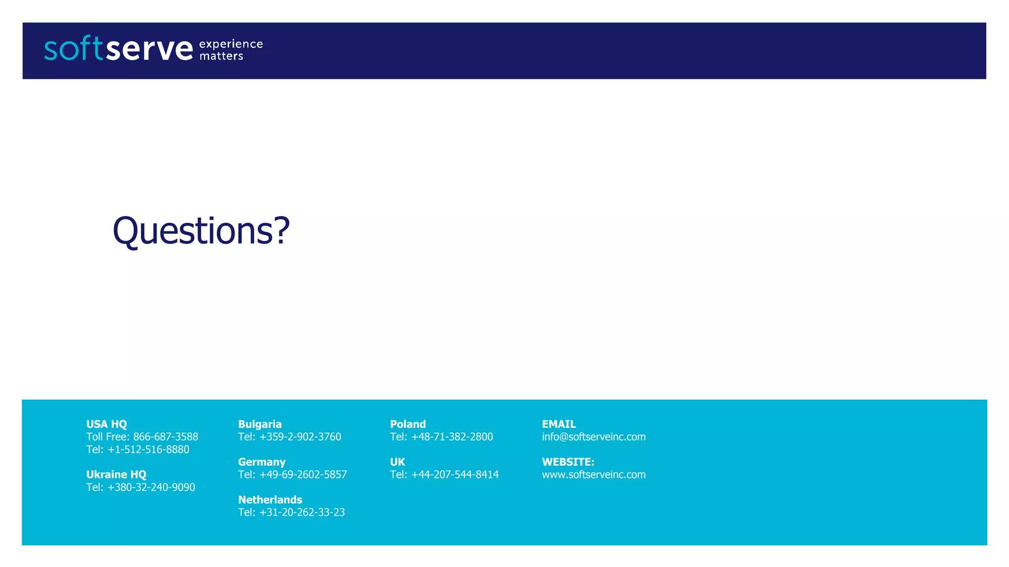 USA HQ
Toll Free: 866-687-3588
Tel: +1-512-516-8880
Ukraine HQ
Tel: +380-32-240-9090
Bulgaria
Tel: +359-2-902-3760
Germany
Tel: +49-69-2602-5857
Netherlands
Tel: +31-20-262-33-23
Poland
Tel: +48-71-382-2800
UK
Tel: +44-207-544-8414
EMAIL
info@softserveinc.com
WEBSITE:
www.softserveinc.com
Questions?
 