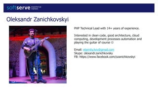 Oleksandr Zanichkovskyi
PHP Technical Lead with 14+ years of experience.
Interested in clean code, good architecture, cloud
computing, development processes automation and
playing the guitar of course 
Email: eternity.lviv@gmail.com
Skype: olexandr.zanichkovsky
FB: https://www.facebook.com/ozanichkovskyi
 