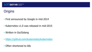 Origins
• First announced by Google in mid-2014
• Kubernetes v1.0 was released in mid-2015
• Written in Go/Golang
• https://github.com/kubernetes/kubernetes
• Often shortened to k8s
 