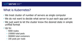 What is Kubernetes?
• We treat cluster of number of servers as single computer
• We do not want to decide what server to put each app part on
• We just want to let the cluster know the desired state in simple
unified format
• Up to:
• 5000 nodes
• 150000 total pods
• 300000 total containers
• 100 pods per node
 