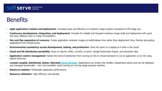 Benefits
• Agile application creation and deployment: Increased ease and efficiency of container image creation compared to VM image use.
• Continuous development, integration, and deployment: Provides for reliable and frequent container image build and deployment with quick
and easy rollbacks (due to image immutability).
• Dev and Ops separation of concerns: Create application container images at build/release time rather than deployment time, thereby decoupling
applications from infrastructure.
• Environmental consistency across development, testing, and production: Runs the same on a laptop as it does in the cloud.
• Cloud and OS distribution portability: Runs on Ubuntu, RHEL, CoreOS, on-prem, Google Kubernetes Engine, and anywhere else.
• Application-centric management: Raises the level of abstraction from running an OS on virtual hardware to run an application on an OS using
logical resources.
• Loosely coupled, distributed, elastic, liberated micro-services: Applications are broken into smaller, independent pieces and can be deployed
and managed dynamically – not a fat monolithic stack running on one big single-purpose machine.
• Resource isolation: Predictable application performance.
• Resource utilization: High efficiency and density.
 