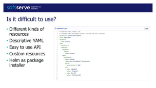 Is it difficult to use?
• Different kinds of
resources
• Descriptive YAML
• Easy to use API
• Custom resources
• Helm as package
installer
 