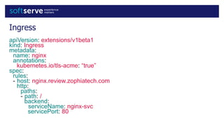 Ingress
apiVersion: extensions/v1beta1
kind: Ingress
metadata:
name: nginx
annotations:
kubernetes.io/tls-acme: “true”
spec:
rules:
- host: nginx.review.zophiatech.com
http:
paths:
- path: /
backend:
serviceName: nginx-svc
servicePort: 80
 