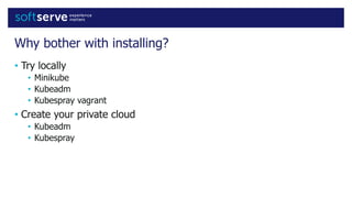 Why bother with installing?
• Try locally
• Minikube
• Kubeadm
• Kubespray vagrant
• Create your private cloud
• Kubeadm
• Kubespray
 