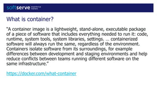 What is container?
“A container image is a lightweight, stand-alone, executable package
of a piece of software that includes everything needed to run it: code,
runtime, system tools, system libraries, settings. … containerized
software will always run the same, regardless of the environment.
Containers isolate software from its surroundings, for example
differences between development and staging environments and help
reduce conflicts between teams running different software on the
same infrastructure.”
https://docker.com/what-container
 
