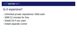 Is it expensive?
• Unlimited private repositories 10Gb each
• 2000 CI minutes for free
• Install CE if you want
• Install separate runner
 