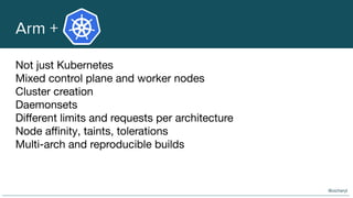 Arm +
Not just Kubernetes
Mixed control plane and worker nodes
Cluster creation
Daemonsets
Diﬀerent limits and requests per architecture
Node aﬃnity, taints, tolerations
Multi-arch and reproducible builds
@oicheryl
 