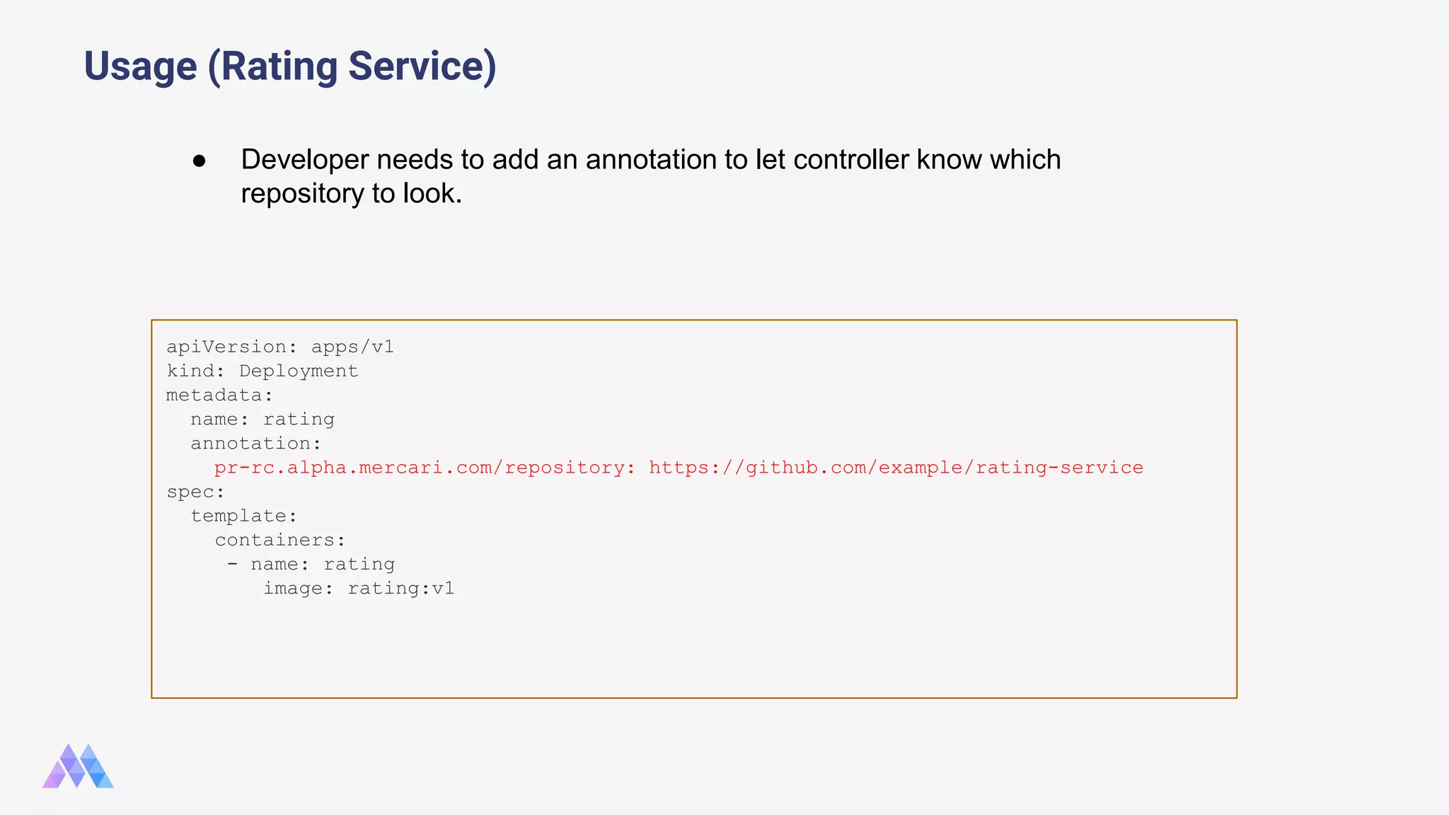 Usage (Rating Service) apiVersion: apps/v1 kind: Deployment metadata: name: rating annotation: pr-rc.alpha.mercari.com/repository: https://github.com/example/rating-service spec: template: containers: - name: rating image: rating:v1 ● Developer needs to add an annotation to let controller know which repository to look. 