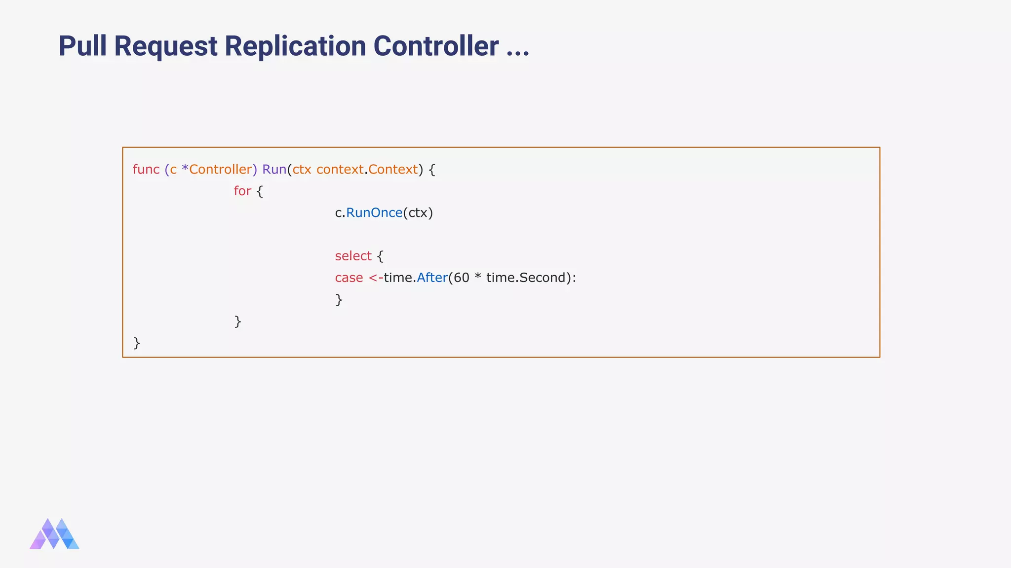 Pull Request Replication Controller ... func (c *Controller) Run(ctx context.Context) { for { c.RunOnce(ctx) select { case <-time.After(60 * time.Second): } } } 
