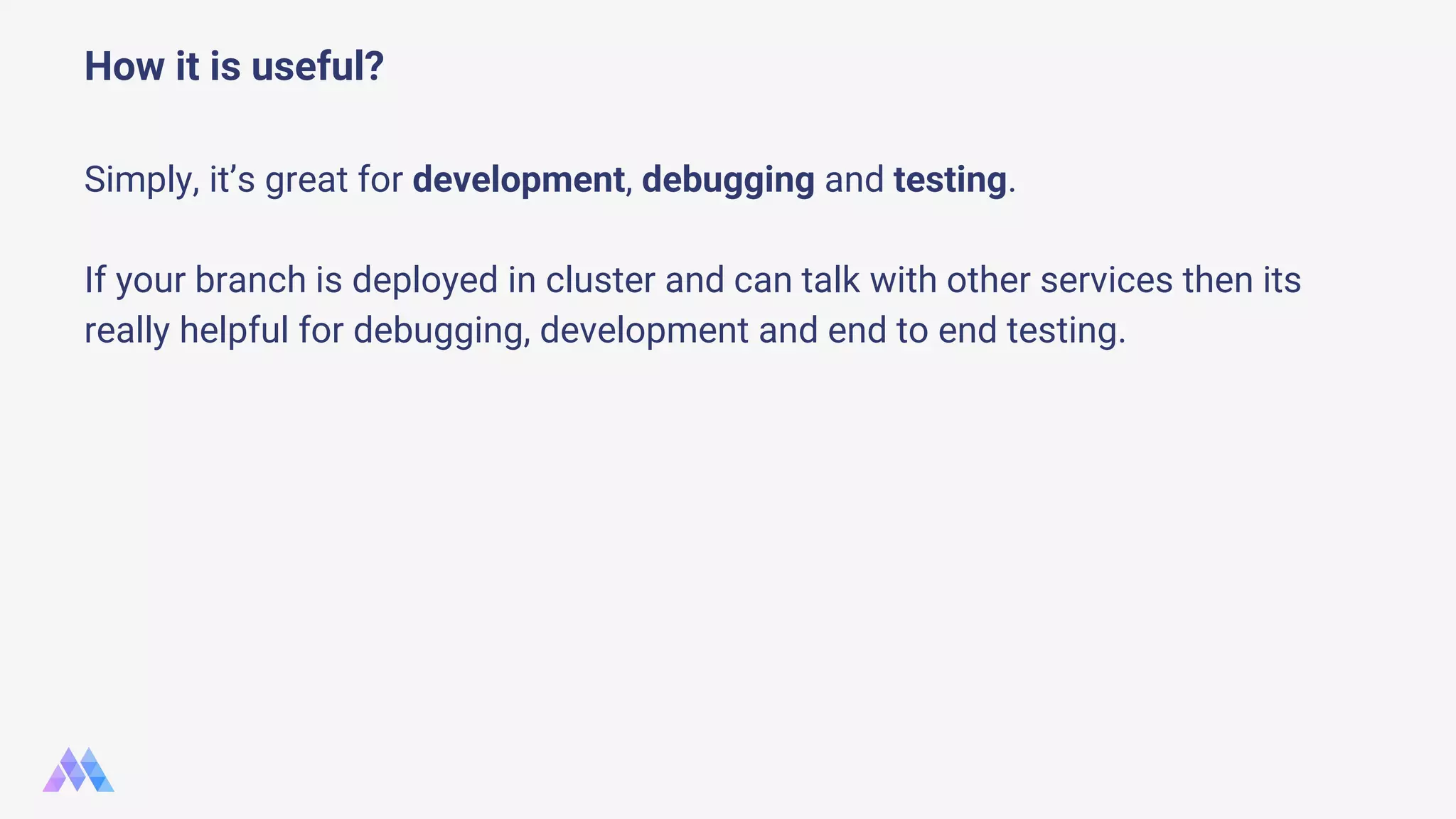Simply, it’s great for development, debugging and testing. If your branch is deployed in cluster and can talk with other services then its really helpful for debugging, development and end to end testing. How it is useful? 