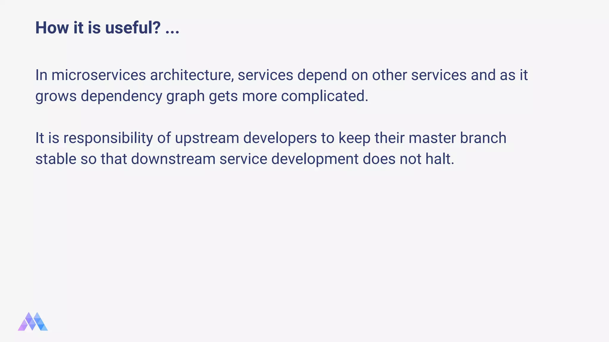 How it is useful? ... In microservices architecture, services depend on other services and as it grows dependency graph gets more complicated. It is responsibility of upstream developers to keep their master branch stable so that downstream service development does not halt. 
