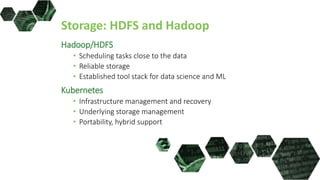 Storage: HDFS and Hadoop
Hadoop/HDFS
• Scheduling tasks close to the data
• Reliable storage
• Established tool stack for data science and ML
Kubernetes
• Infrastructure management and recovery
• Underlying storage management
• Portability, hybrid support
 