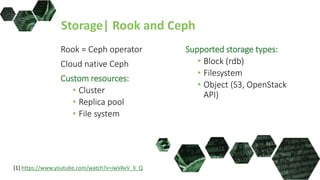 Storage| Rook and Ceph
Rook = Ceph operator
Cloud native Ceph
Custom resources:
• Cluster
• Replica pool
• File system
Supported storage types:
• Block (rdb)
• Filesystem
• Object (S3, OpenStack
API)
[1] https://www.youtube.com/watch?v=iwVAvV_lI_Q
 