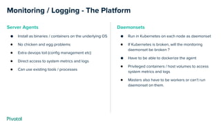Monitoring / Logging - The Platform
Server Agents
● Install as binaries / containers on the underlying OS
● No chicken and egg problems
● Extra devops toil (config management etc)
● Direct access to system metrics and logs
● Can use existing tools / processes
Daemonsets
● Run in Kubernetes on each node as daemonset
● If Kubernetes is broken, will the monitoring
daemonset be broken ?
● Have to be able to dockerize the agent
● Privileged containers / host volumes to access
system metrics and logs
● Masters also have to be workers or can’t run
daemonset on them.
 