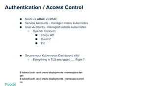 Authentication / Access Control
● Node vs ABAC vs RBAC
● Service Accounts - managed inside kubernetes
● User Accounts - managed outside kubernetes
○ OpenID Connect
■ Ldap / AD
■ Oauth2
■ Etc
● Secure your Kubernetes Dashboard silly!
○ Everything is TLS encrypted …. Right ?
$ kubectl auth can-i create deployments --namespace dev
yes
$ kubectl auth can-i create deployments --namespace prod
no
 