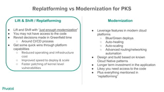 ● Leverage features in modern cloud
platforms
○ Blue/Green deploys
○ Auto-healing
○ Auto-scaling
○ Advanced routing/networking
automation
● Design and build based on known
Cloud Native patterns
● Longer term investment in the application
● Likey you need access to the code
● Plus everything mentioned in
“replatforming”
● Lift and Shift with “just enough modernization”
● You may not have access to the code
● Revisit decisions made in Greenfield time
○ Around CI/CD process
● Get some quick wins through platform
capabilities
○ Reduced operating and infrastructure
cost
○ Improved speed to deploy & scale
○ Faster patching of kernel level
vulnerabilities
Replatforming vs Modernization for PKS
Lift & Shift / Replatforming Modernization
 