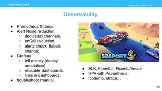www.pixelfederation.com
Kubernetes Day 2
Observability
● Prometheus/Thanos,
● Alert Noise reduction,
○ dedicated channels,
○ onCall reduction,
○ alerts check (labels
change),
● Grafana,
○ tell a story (deploy
annotation),
○ reusable dashboards,
○ links in dashboards,
● troubleshoot manual,
10
● ELK, Fluentbit, Fluentd/Vector
● HPA with Prometheus,
● tcpdump, strace…
 