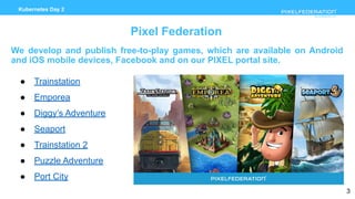 www.pixelfederation.com
Kubernetes Day 2
Pixel Federation
We develop and publish free-to-play games, which are available on Android
and iOS mobile devices, Facebook and on our PIXEL portal site.
● Trainstation
● Emporea
● Diggy’s Adventure
● Seaport
● Trainstation 2
● Puzzle Adventure
● Port City
3
 