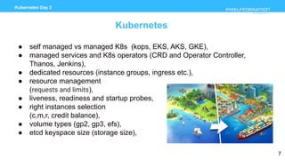 www.pixelfederation.com
Kubernetes Day 2
Kubernetes
● self managed vs managed K8s (kops, EKS, AKS, GKE),
● managed services and K8s operators (CRD and Operator Controller,
Thanos, Jenkins),
● dedicated resources (instance groups, ingress etc.),
● resource management
(requests and limits),
● liveness, readiness and startup probes,
● right instances selection
(c,m,r, credit balance),
● volume types (gp2, gp3, efs),
● etcd keyspace size (storage size),
7
 