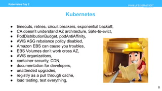 www.pixelfederation.com
Kubernetes Day 2
Kubernetes
● timeouts, retries, circuit breakers, exponential backoff,
● CA doesn’t understand AZ architecture, Safe-to-evict,
● PodDistributionBudget, podAntiAffinity,
● AWS ASG rebalance policy disabled,
● Amazon EBS can cause you troubles,
● EBS Volumes don’t work cross AZ,
● AWS organizations,
● container security, CDN,
● documentation for developers,
● unattended upgrades,
● registry as a pull through cache,
● load testing, test everything,
8
 